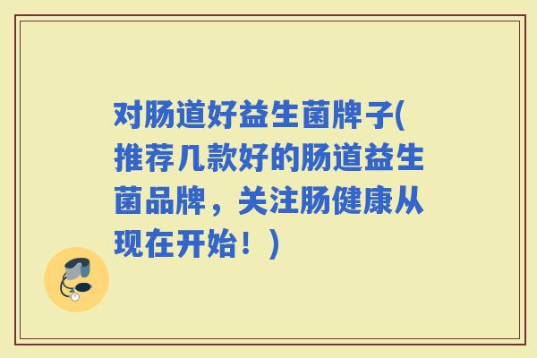 对肠道好益生菌牌子(推荐几款好的肠道益生菌品牌，关注肠健康从现在开始！)