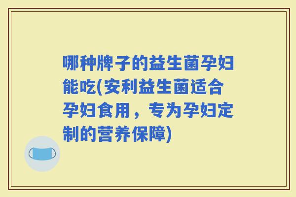 哪种牌子的益生菌孕妇能吃(安利益生菌适合孕妇食用,专为孕妇定制的营养保障) 哪种牌子的益生菌孕妇能吃(安利益生菌适合孕妇食用,专为孕妇定制的营养保障)