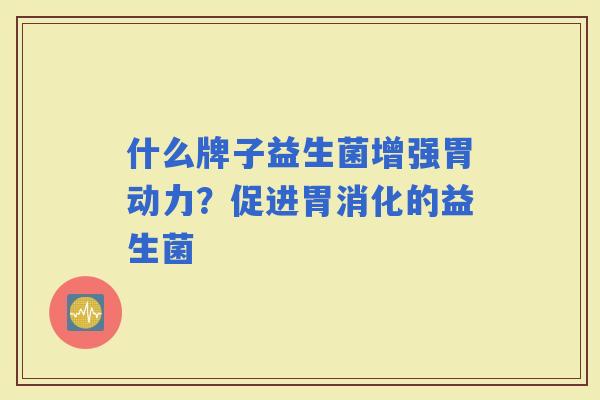 什么牌子益生菌增强胃动力?促进胃消化的益生菌 什么牌子益生菌增强胃动力?促进胃消化的益生菌