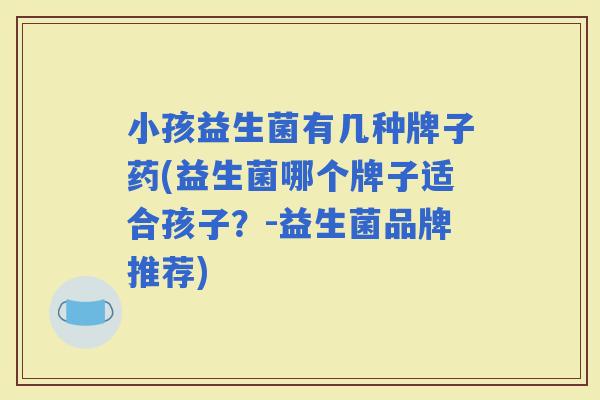 小孩益生菌有几种牌子药(益生菌哪个牌子适合孩子?-益生菌品牌推荐) 小孩益生菌有几种牌子药(益生菌哪个牌子适合孩子?-益生菌品牌推荐)