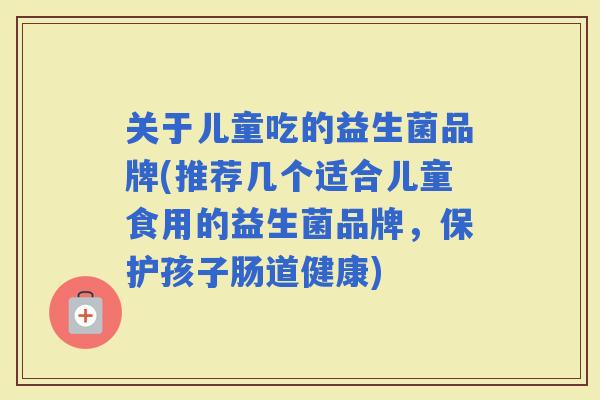 关于儿童吃的益生菌品牌(推荐几个适合儿童食用的益生菌品牌,保护孩子肠道健康) 关于儿童吃的益生菌品牌(推荐几个适合儿童食用的益生菌品牌,保护孩子肠道健康)
