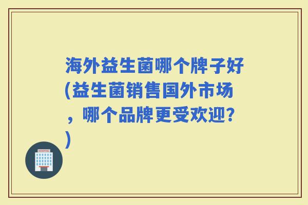 海外益生菌哪个牌子好(益生菌销售国外市场,哪个品牌更受欢迎?) 海外益生菌哪个牌子好(益生菌销售国外市场,哪个品牌更受欢迎?)