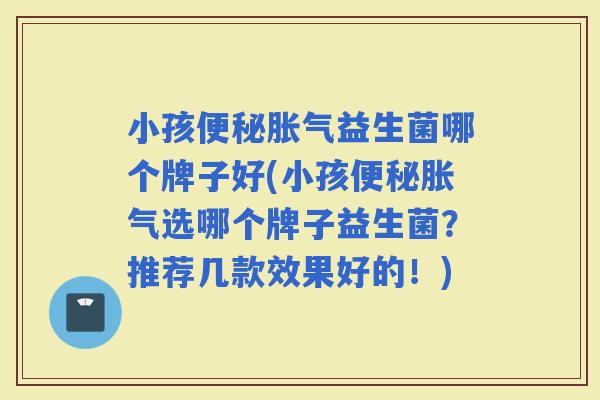 小孩益生菌哪个牌子好(小孩选哪个牌子益生菌？推荐几款效果好的！)