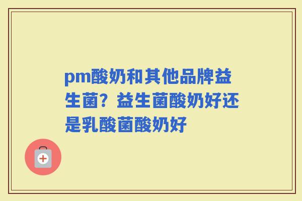 pm酸奶和其他品牌益生菌？益生菌酸奶好还是乳酸菌酸奶好