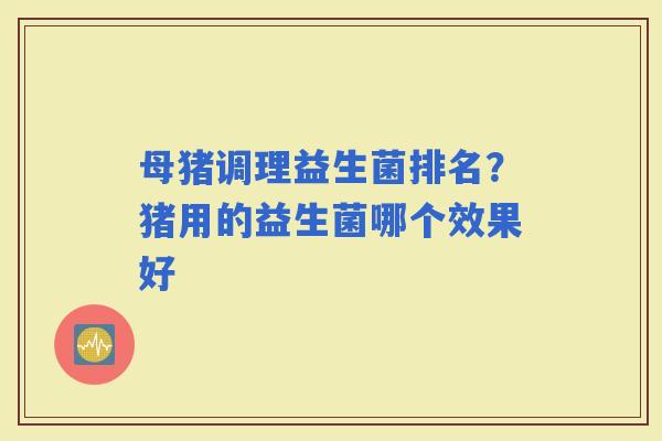母猪调理益生菌排名?猪用的益生菌哪个效果好 母猪调理益生菌排名?猪用的益生菌哪个效果好