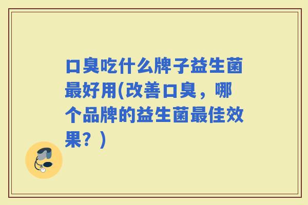 吃什么牌子益生菌好用(改善，哪个品牌的益生菌佳效果？)