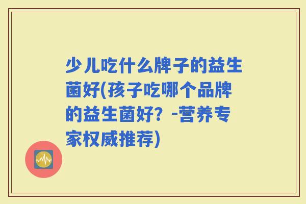 少儿吃什么牌子的益生菌好(孩子吃哪个品牌的益生菌好？-营养专家权威推荐)