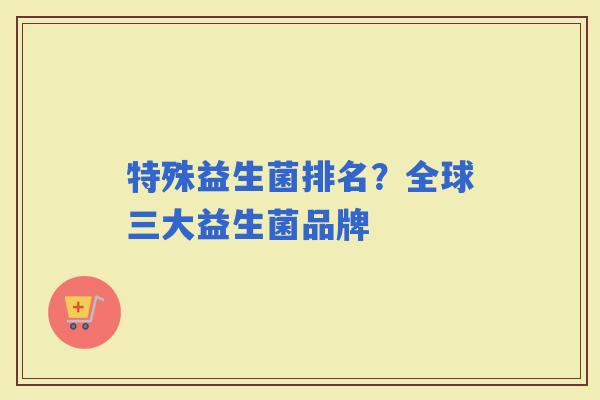 特殊益生菌排名？全球三大益生菌品牌