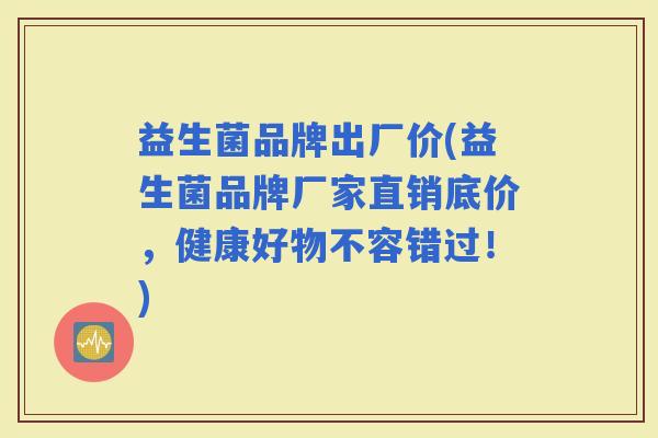 益生菌品牌出厂价(益生菌品牌厂家直销底价，健康好物不容错过！)