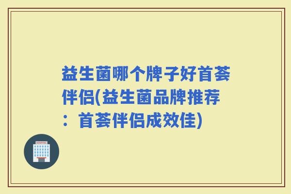 益生菌哪个牌子好首荟伴侣(益生菌品牌推荐:首荟伴侣成效佳) 益生菌哪个牌子好首荟伴侣(益生菌品牌推荐:首荟伴侣成效佳)