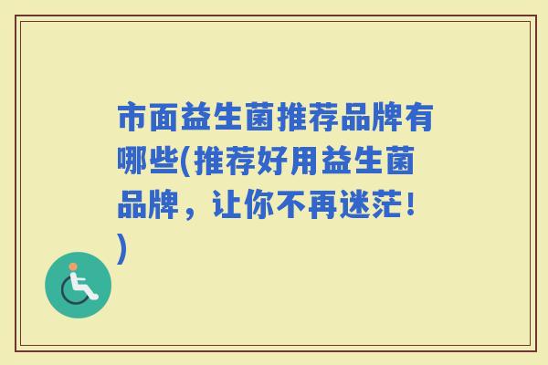 市面益生菌推荐品牌有哪些(推荐好用益生菌品牌，让你不再迷茫！)