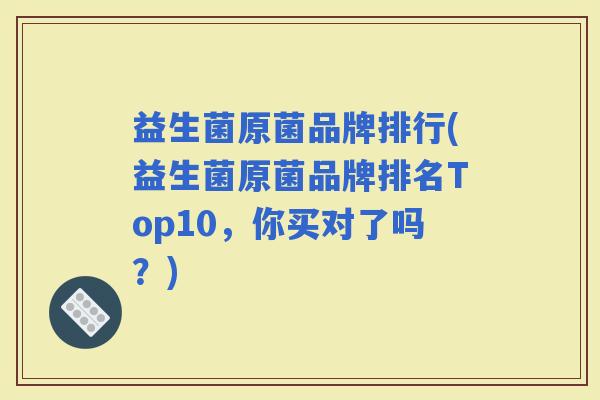 益生菌原菌品牌排行(益生菌原菌品牌排名Top10，你买对了吗？)