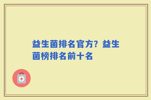 益生菌排名官方?益生菌榜排名前十名 益生菌排名官方?益生菌榜排名前十名