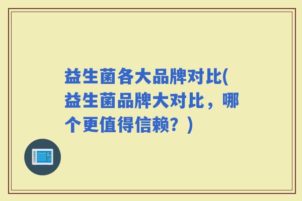 益生菌各大品牌对比(益生菌品牌大对比,哪个更值得信赖?) 益生菌各大品牌对比(益生菌品牌大对比,哪个更值得信赖?)