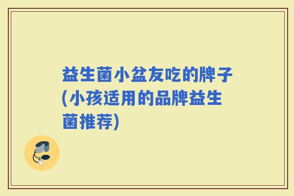 益生菌小盆友吃的牌子(小孩适用的品牌益生菌推荐)