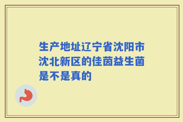 生产地址辽宁省沈阳市沈北新区的佳茵益生菌是不是真的 生产地址辽宁省沈阳市沈北新区的佳茵益生菌是不是真的