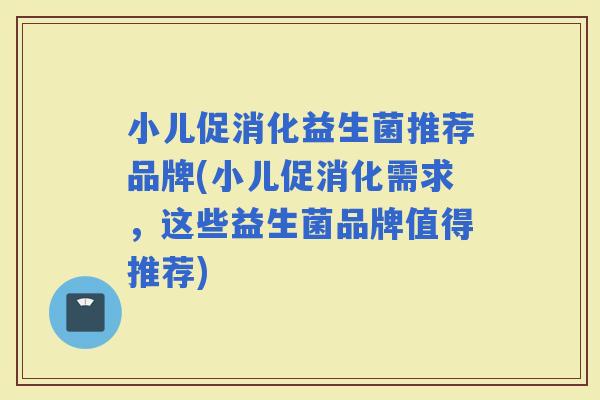 小儿促消化益生菌推荐品牌(小儿促消化需求，这些益生菌品牌值得推荐)