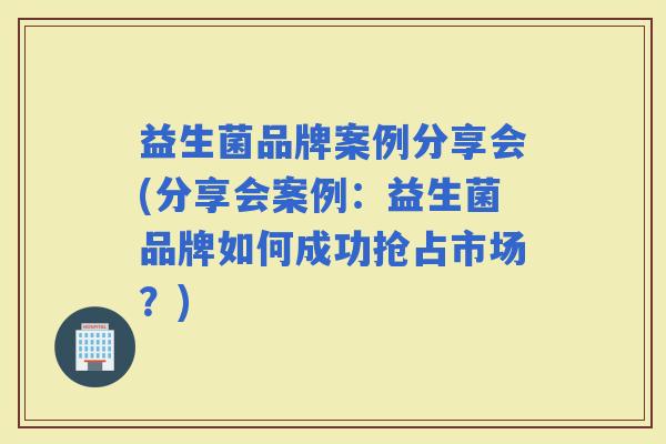 益生菌品牌案例分享会(分享会案例:益生菌品牌如何成功抢占市场?) 益生菌品牌案例分享会(分享会案例:益生菌品牌如何成功抢占市场?)
