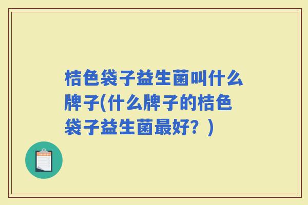 桔色袋子益生菌叫什么牌子(什么牌子的桔色袋子益生菌好?) 桔色袋子益生菌叫什么牌子(什么牌子的桔色袋子益生菌好?)
