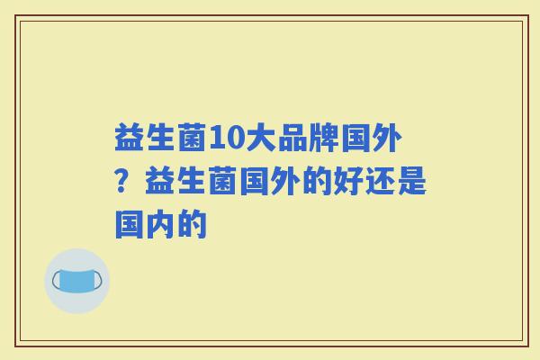 益生菌10大品牌国外?益生菌国外的好还是国内的 益生菌10大品牌国外?益生菌国外的好还是国内的