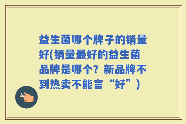 益生菌哪个牌子的销量好(销量好的益生菌品牌是哪个？新品牌不到热卖不能言“好”)