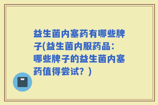 益生菌内塞药有哪些牌子(益生菌内服药品：哪些牌子的益生菌内塞药值得尝试？)