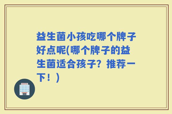 益生菌小孩吃哪个牌子好点呢(哪个牌子的益生菌适合孩子?推荐一下!) 益生菌小孩吃哪个牌子好点呢(哪个牌子的益生菌适合孩子?推荐一下!)