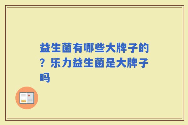 益生菌有哪些大牌子的?乐力益生菌是大牌子吗 益生菌有哪些大牌子的?乐力益生菌是大牌子吗
