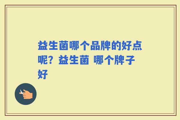 益生菌哪个品牌的好点呢?益生菌 哪个牌子好 益生菌哪个品牌的好点呢?益生菌 哪个牌子好
