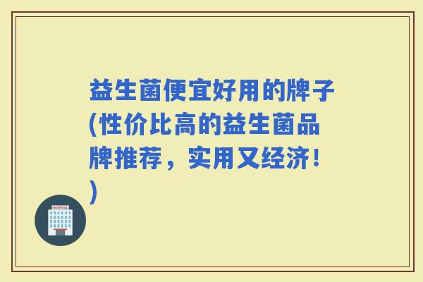 益生菌便宜好用的牌子(性价比高的益生菌品牌推荐，实用又经济！)