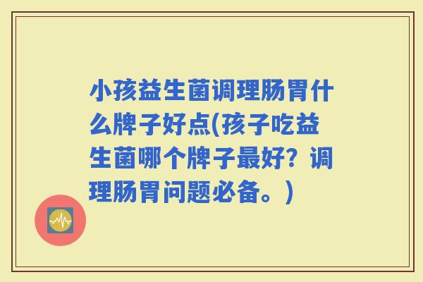 小孩益生菌调理肠胃什么牌子好点(孩子吃益生菌哪个牌子好？调理肠胃问题必备。)