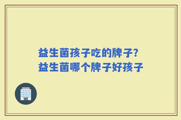 益生菌孩子吃的牌子？益生菌哪个牌子好孩子