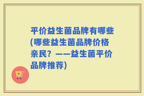 平价益生菌品牌有哪些(哪些益生菌品牌价格亲民?——益生菌平价品牌推荐) 平价益生菌品牌有哪些(哪些益生菌品牌价格亲民?——益生菌平价品牌推荐)