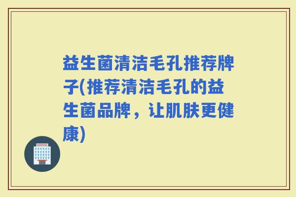 益生菌清洁毛孔推荐牌子(推荐清洁毛孔的益生菌品牌,让更健康) 益生菌清洁毛孔推荐牌子(推荐清洁毛孔的益生菌品牌,让更健康)