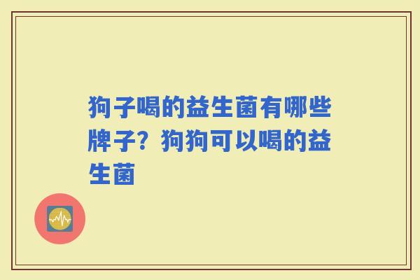 狗子喝的益生菌有哪些牌子?狗狗可以喝的益生菌 狗子喝的益生菌有哪些牌子?狗狗可以喝的益生菌