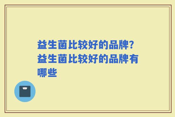 益生菌比较好的品牌?益生菌比较好的品牌有哪些 益生菌比较好的品牌?益生菌比较好的品牌有哪些