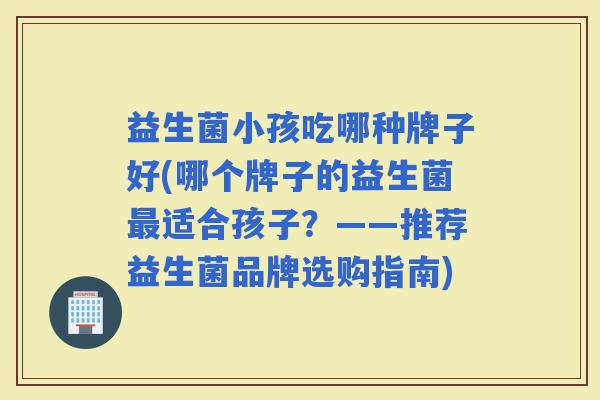 益生菌小孩吃哪种牌子好(哪个牌子的益生菌适合孩子？——推荐益生菌品牌选购指南)
