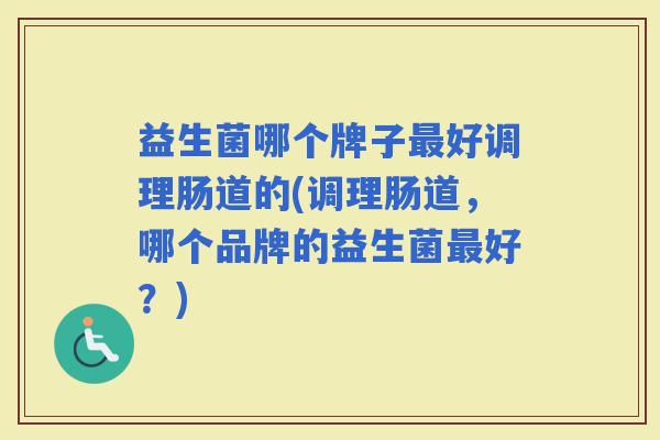 益生菌哪个牌子好调理肠道的(调理肠道,哪个品牌的益生菌好?) 益生菌哪个牌子好调理肠道的(调理肠道,哪个品牌的益生菌好?)