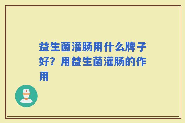 益生菌灌肠用什么牌子好?用益生菌灌肠的作用 益生菌灌肠用什么牌子好?用益生菌灌肠的作用