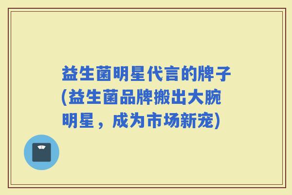 益生菌明星代言的牌子(益生菌品牌搬出大腕明星,成为市场新宠) 益生菌明星代言的牌子(益生菌品牌搬出大腕明星,成为市场新宠)