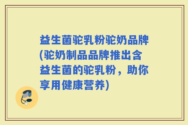 益生菌驼乳粉驼奶品牌(驼奶制品品牌推出含益生菌的驼乳粉，助你享用健康营养)