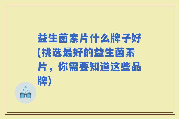 益生菌素片什么牌子好(挑选好的益生菌素片，你需要知道这些品牌)