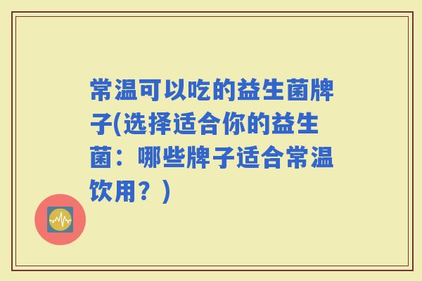 常温可以吃的益生菌牌子(选择适合你的益生菌：哪些牌子适合常温饮用？)