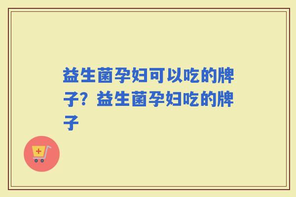 益生菌孕妇可以吃的牌子?益生菌孕妇吃的牌子 益生菌孕妇可以吃的牌子?益生菌孕妇吃的牌子