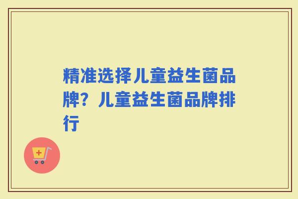 精准选择儿童益生菌品牌？儿童益生菌品牌排行
