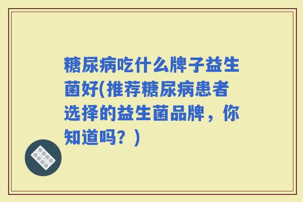 吃什么牌子益生菌好(推荐患者选择的益生菌品牌，你知道吗？)