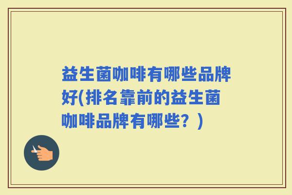 益生菌咖啡有哪些品牌好(排名靠前的益生菌咖啡品牌有哪些？)