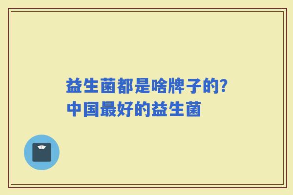 益生菌都是啥牌子的?中国好的益生菌 益生菌都是啥牌子的?中国好的益生菌