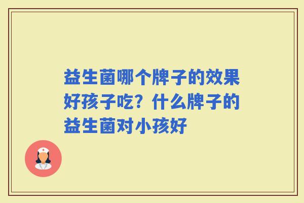 益生菌哪个牌子的效果好孩子吃?什么牌子的益生菌对小孩好 益生菌哪个牌子的效果好孩子吃?什么牌子的益生菌对小孩好