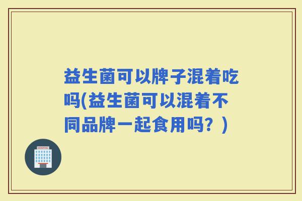 益生菌可以牌子混着吃吗(益生菌可以混着不同品牌一起食用吗？)